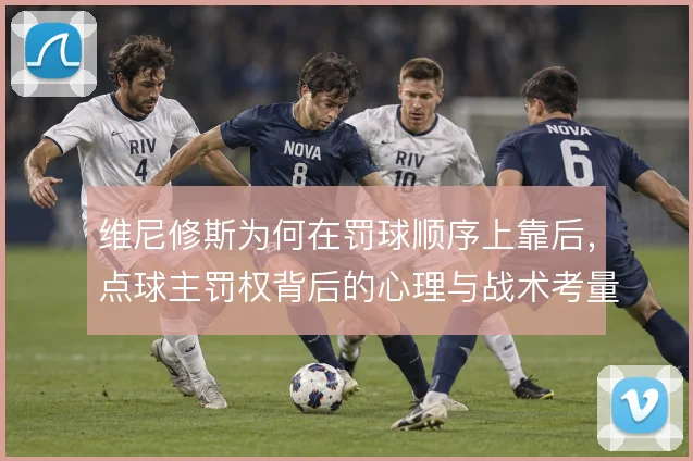维尼修斯为何在罚球顺序上靠后,点球主罚权背后的心理与战术考量