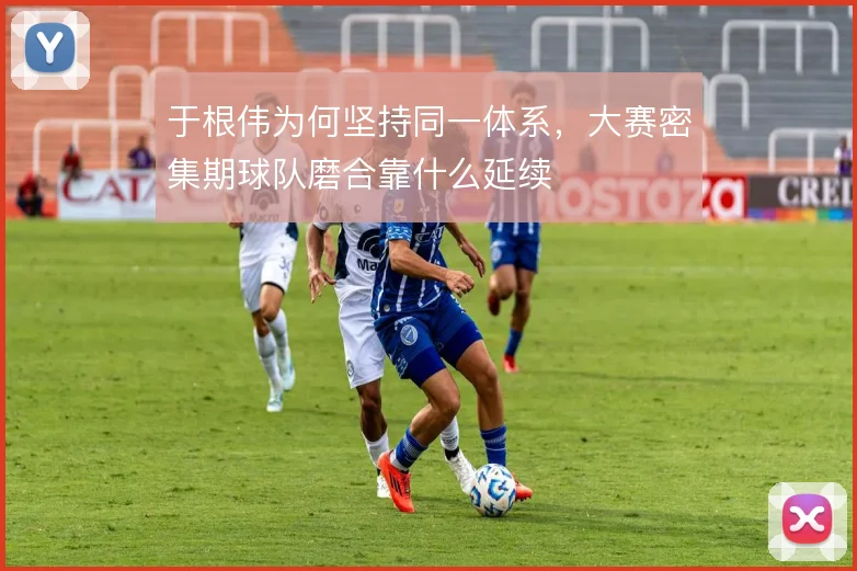 于根伟为何坚持同一体系，大赛密集期球队磨合靠什么延续