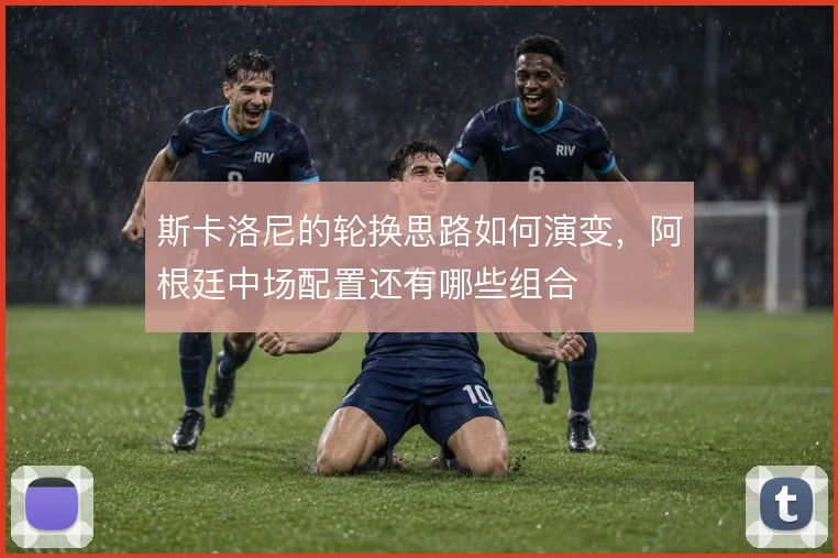斯卡洛尼的轮换思路如何演变,阿根廷中场配置还有哪些组合