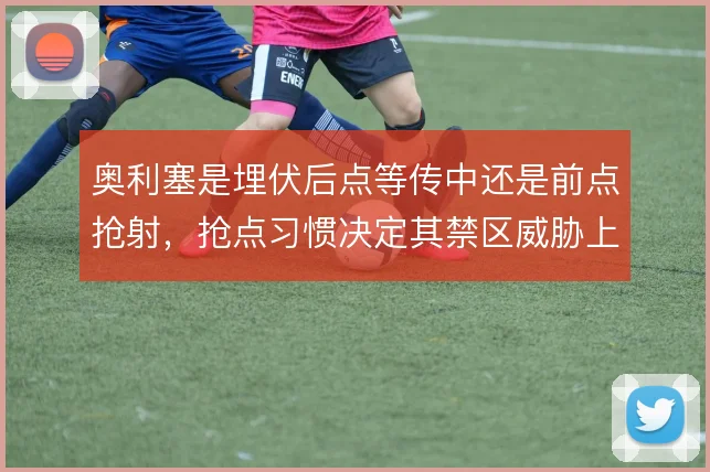 奥利塞是埋伏后点等传中还是前点抢射，抢点习惯决定其禁区威胁上限