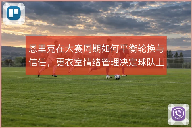 恩里克在大赛周期如何平衡轮换与信任,更衣室情绪管理决定球队上限