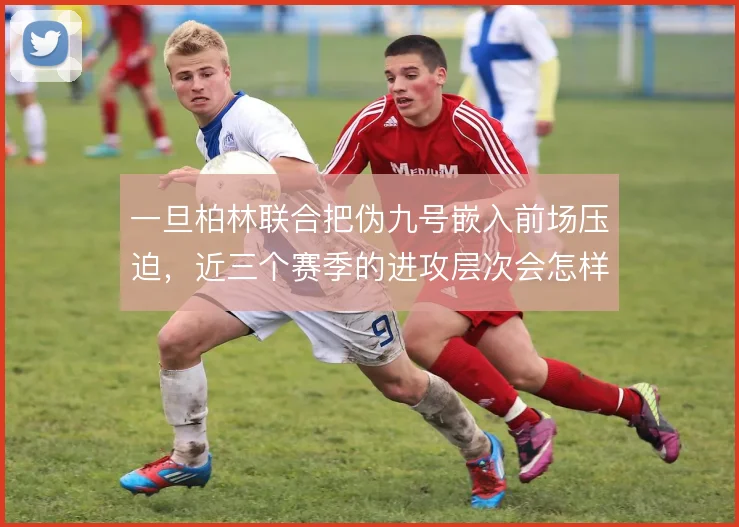 一旦柏林联合把伪九号嵌入前场压迫,近三个赛季的进攻层次会怎样变化