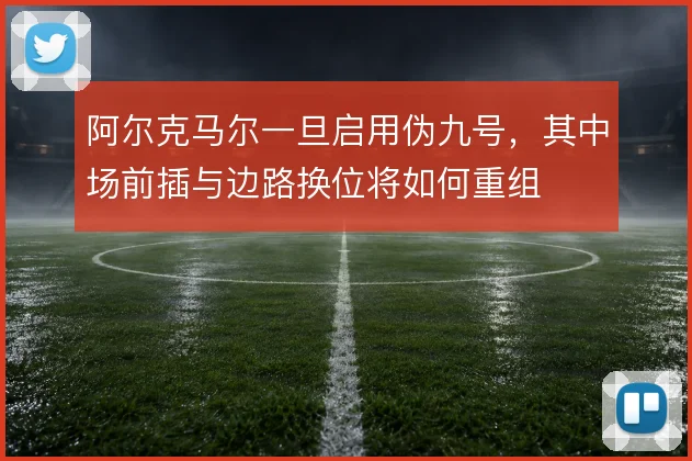 阿尔克马尔一旦启用伪九号,其中场前插与边路换位将如何重组