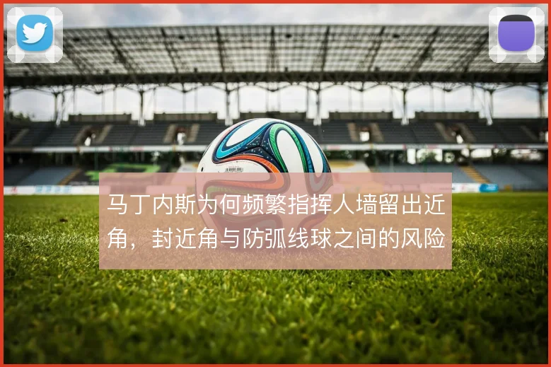 马丁内斯为何频繁指挥人墙留出近角，封近角与防弧线球之间的风险如何权衡