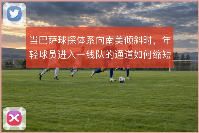 当巴萨球探体系向南美倾斜时，年轻球员进入一线队的通道如何缩短
