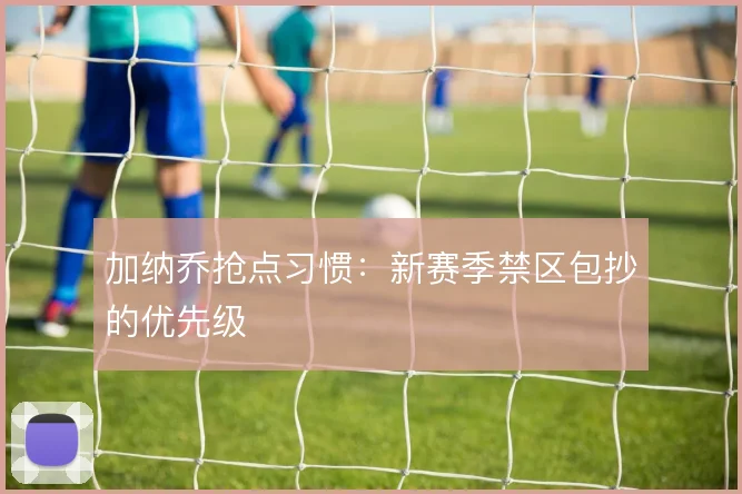 加纳乔抢点习惯：新赛季禁区包抄的优先级
