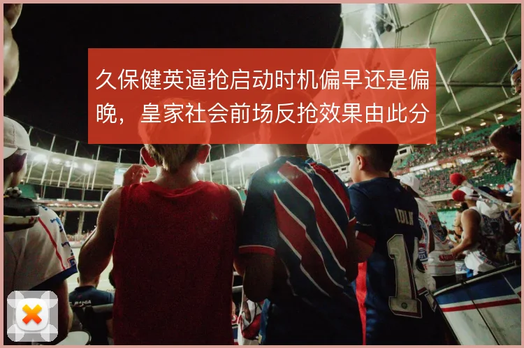 久保健英逼抢启动时机偏早还是偏晚,皇家社会前场反抢效果由此分野
