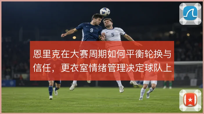 恩里克在大赛周期如何平衡轮换与信任,更衣室情绪管理决定球队上限