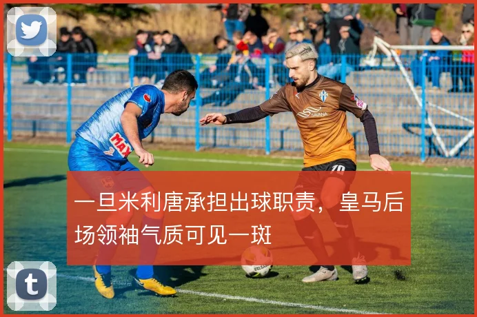 一旦米利唐承担出球职责，皇马后场领袖气质可见一斑