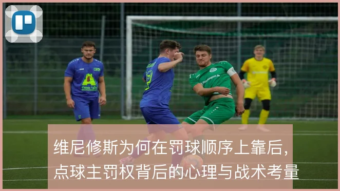 维尼修斯为何在罚球顺序上靠后，点球主罚权背后的心理与战术考量