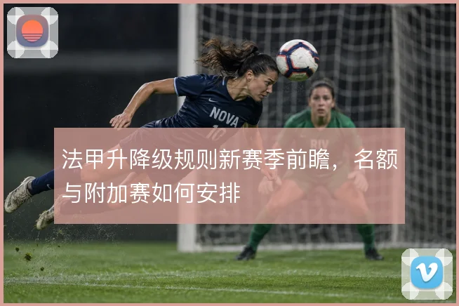 法甲升降级规则新赛季前瞻,名额与附加赛如何安排