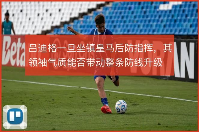 吕迪格一旦坐镇皇马后防指挥,其领袖气质能否带动整条防线升级