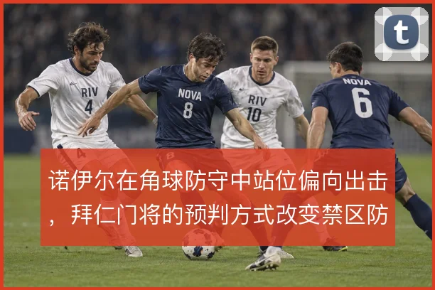 诺伊尔在角球防守中站位偏向出击,拜仁门将的预判方式改变禁区防守逻辑