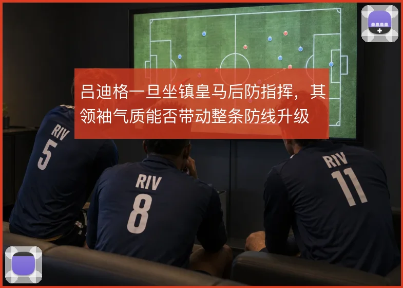 吕迪格一旦坐镇皇马后防指挥,其领袖气质能否带动整条防线升级